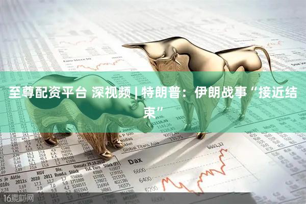 至尊配资平台 深视频 | 特朗普：伊朗战事“接近结束”