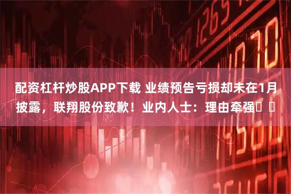 配资杠杆炒股APP下载 业绩预告亏损却未在1月披露，联翔股份致歉！业内人士：理由牵强⋯⋯