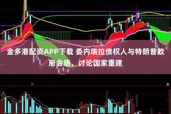 金多港配资APP下载 委内瑞拉债权人与特朗普政府会晤，讨论国家重建