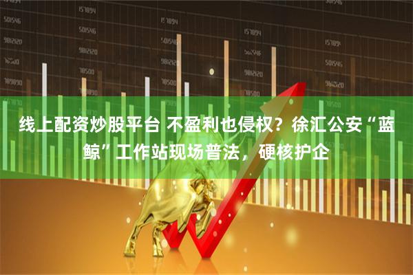 线上配资炒股平台 不盈利也侵权？徐汇公安“蓝鲸”工作站现场普法，硬核护企