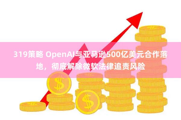 319策略 OpenAI与亚马逊500亿美元合作落地，彻底解除微软法律追责风险