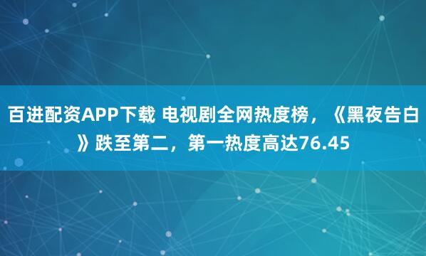 百进配资APP下载 电视剧全网热度榜，《黑夜告白》跌至第二，第一热度高达76.45