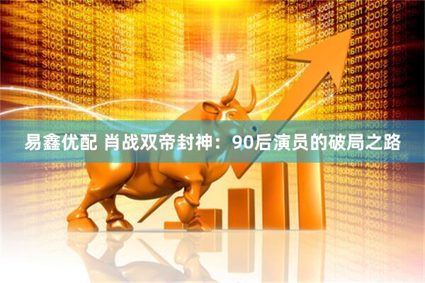 易鑫优配 肖战双帝封神：90后演员的破局之路
