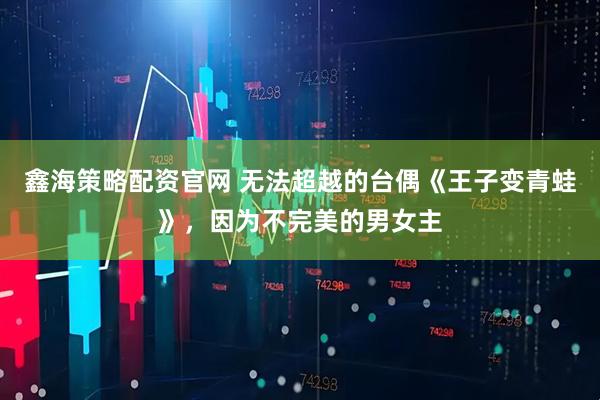 鑫海策略配资官网 无法超越的台偶《王子变青蛙》，因为不完美的男女主