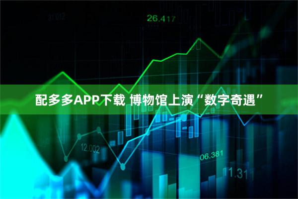 配多多APP下载 博物馆上演“数字奇遇”