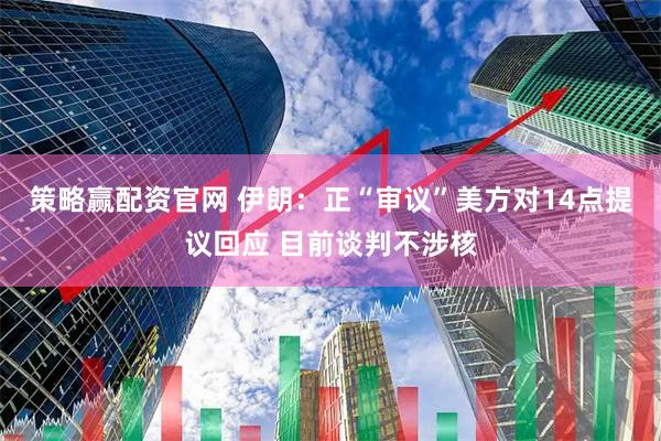 策略赢配资官网 伊朗：正“审议”美方对14点提议回应 目前谈判不涉核