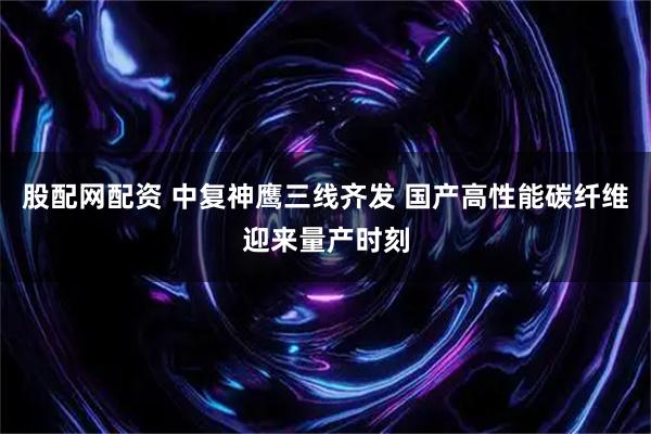 股配网配资 中复神鹰三线齐发 国产高性能碳纤维迎来量产时刻