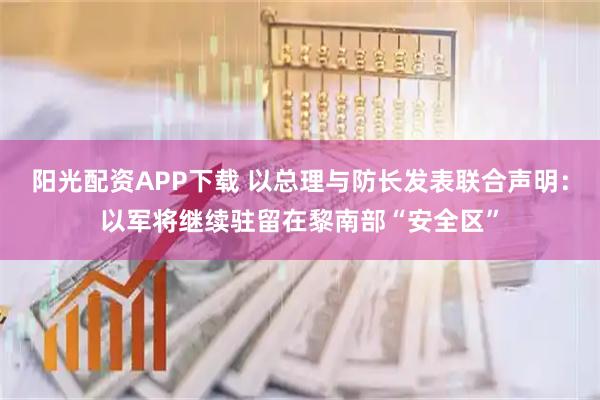 阳光配资APP下载 以总理与防长发表联合声明：以军将继续驻留在黎南部“安全区”
