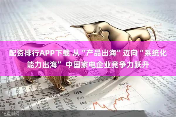 配资排行APP下载 从“产品出海”迈向“系统化能力出海” 中国家电企业竞争力跃升