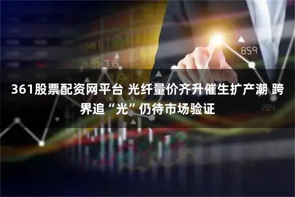 361股票配资网平台 光纤量价齐升催生扩产潮 跨界追“光”仍待市场验证