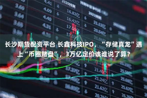 长沙期货配资平台 长鑫科技IPO，“存储真龙”遇上“币圈赌盘”，3万亿定价该谁说了算？